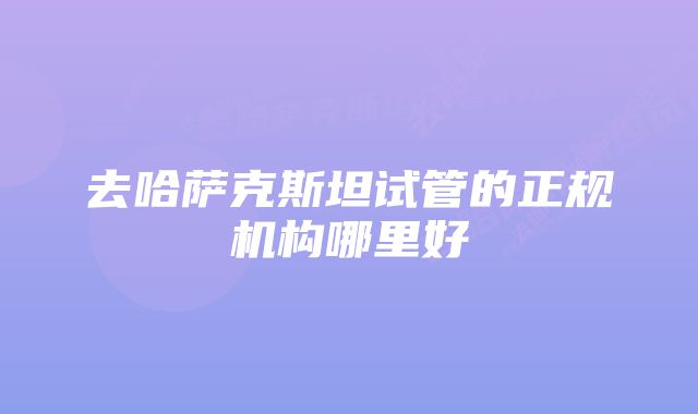 去哈萨克斯坦试管的正规机构哪里好