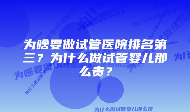 为啥要做试管医院排名第三？为什么做试管婴儿那么贵？