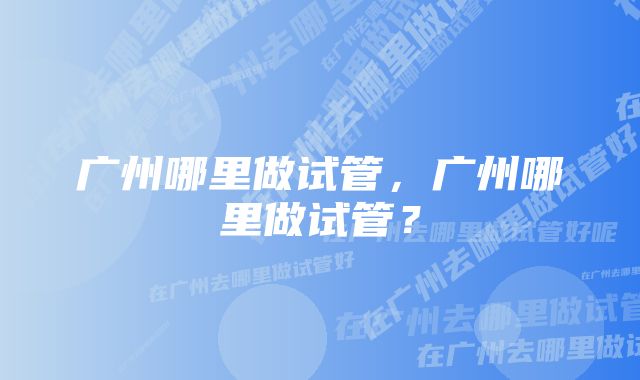 广州哪里做试管，广州哪里做试管？