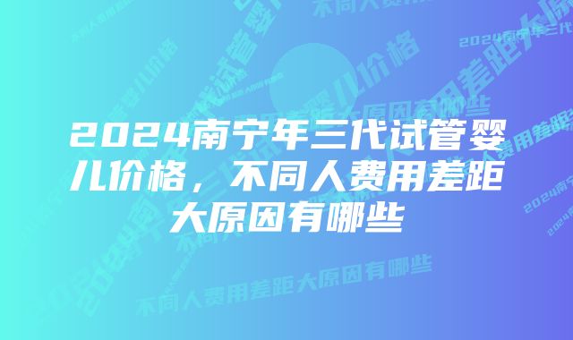 2024南宁年三代试管婴儿价格，不同人费用差距大原因有哪些