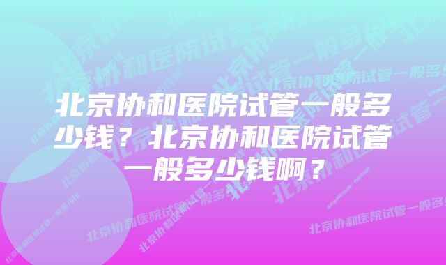 北京协和医院试管一般多少钱？北京协和医院试管一般多少钱啊？