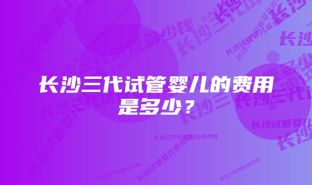 长沙三代试管婴儿的费用是多少？