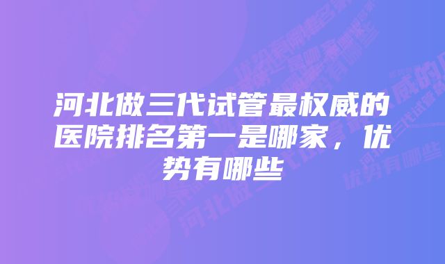 河北做三代试管最权威的医院排名第一是哪家，优势有哪些