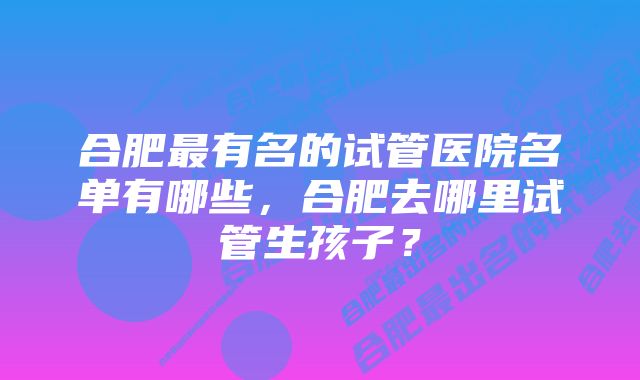 合肥最有名的试管医院名单有哪些，合肥去哪里试管生孩子？