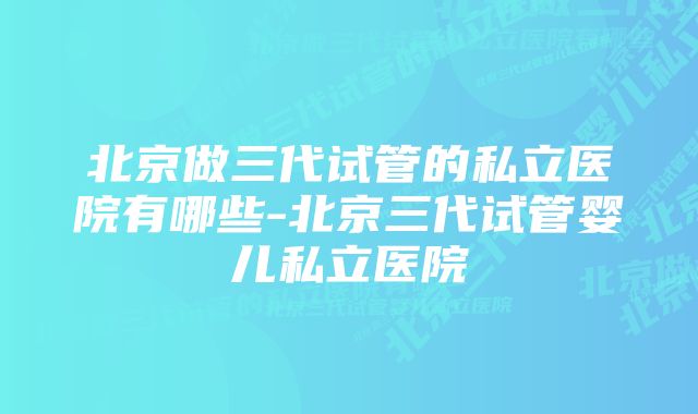 北京做三代试管的私立医院有哪些-北京三代试管婴儿私立医院