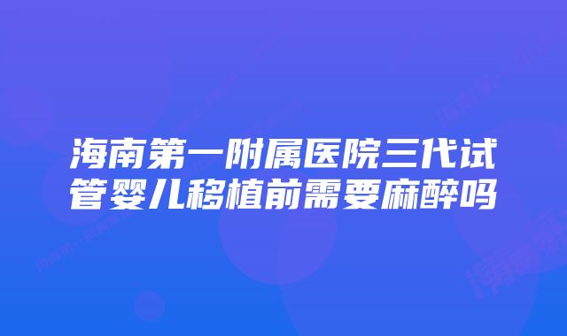 海南第一附属医院三代试管婴儿移植前需要麻醉吗