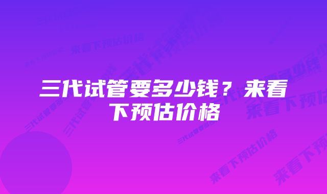 三代试管要多少钱？来看下预估价格