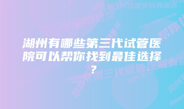 湖州有哪些第三代试管医院可以帮你找到最佳选择？