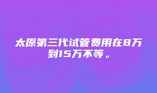 太原第三代试管费用在8万到15万不等。