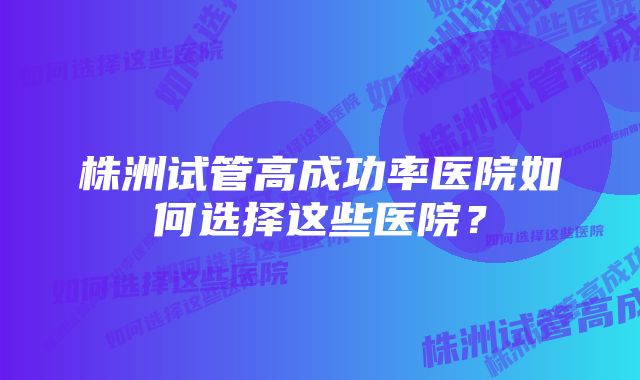 株洲试管高成功率医院如何选择这些医院？