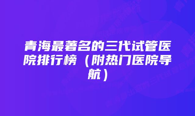 青海最著名的三代试管医院排行榜（附热门医院导航）