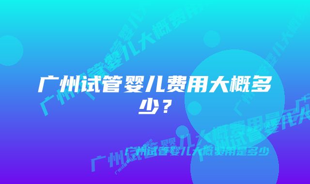 广州试管婴儿费用大概多少？