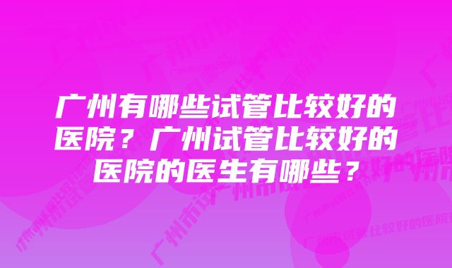 广州有哪些试管比较好的医院？广州试管比较好的医院的医生有哪些？