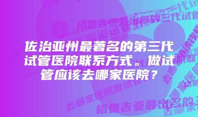 佐治亚州最著名的第三代试管医院联系方式。做试管应该去哪家医院？