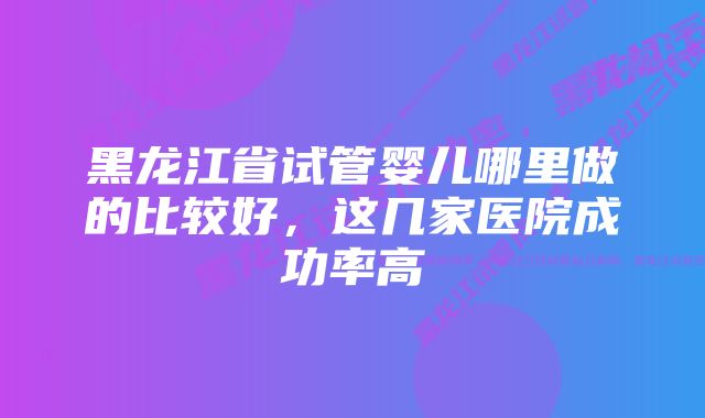 黑龙江省试管婴儿哪里做的比较好，这几家医院成功率高