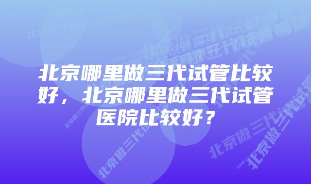 北京哪里做三代试管比较好，北京哪里做三代试管医院比较好？