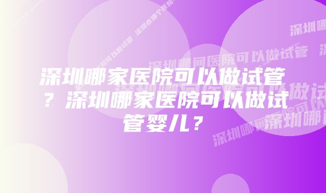 深圳哪家医院可以做试管？深圳哪家医院可以做试管婴儿？