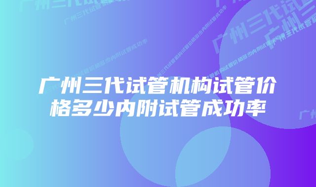 广州三代试管机构试管价格多少内附试管成功率