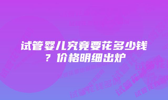 试管婴儿究竟要花多少钱？价格明细出炉