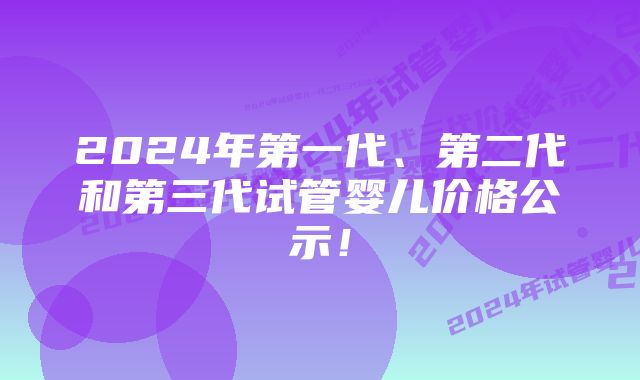 2024年第一代、第二代和第三代试管婴儿价格公示！