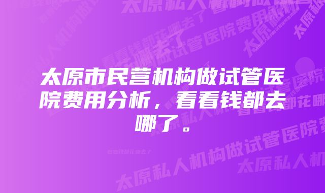 太原市民营机构做试管医院费用分析，看看钱都去哪了。