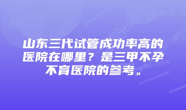 山东三代试管成功率高的医院在哪里？是三甲不孕不育医院的参考。