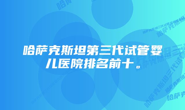 哈萨克斯坦第三代试管婴儿医院排名前十。