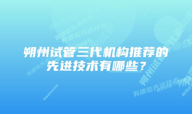 朔州试管三代机构推荐的先进技术有哪些？