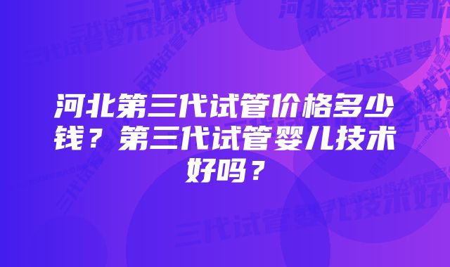 河北第三代试管价格多少钱？第三代试管婴儿技术好吗？