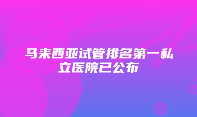 马来西亚试管排名第一私立医院已公布