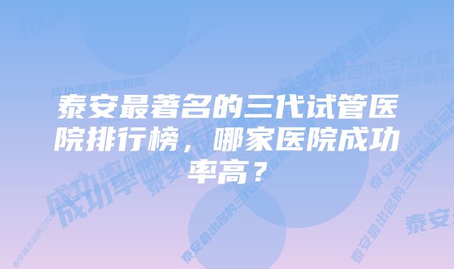 泰安最著名的三代试管医院排行榜，哪家医院成功率高？