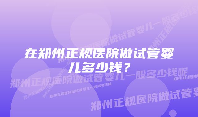 在郑州正规医院做试管婴儿多少钱？