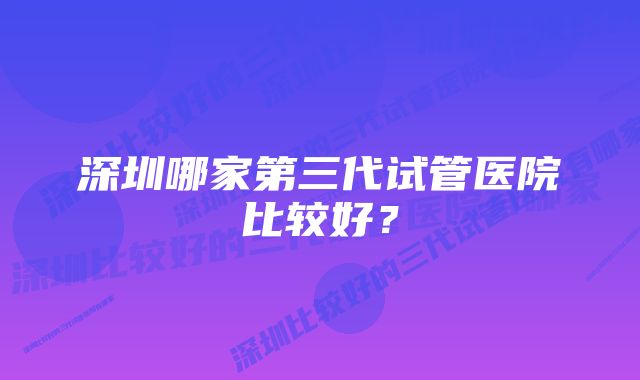 深圳哪家第三代试管医院比较好？