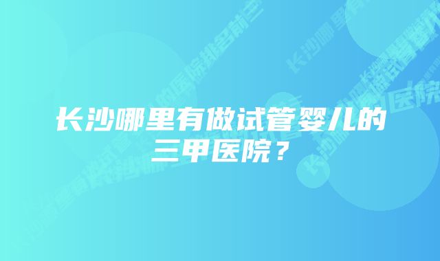 长沙哪里有做试管婴儿的三甲医院？