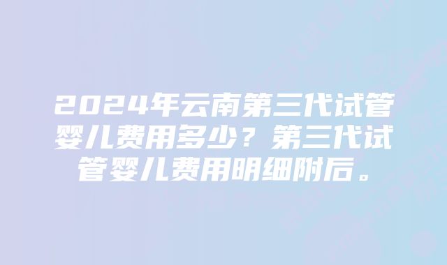 2024年云南第三代试管婴儿费用多少？第三代试管婴儿费用明细附后。