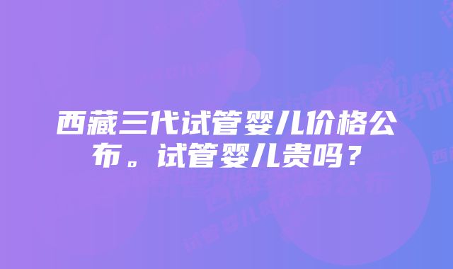 西藏三代试管婴儿价格公布。试管婴儿贵吗？