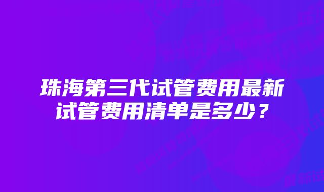 珠海第三代试管费用最新试管费用清单是多少？