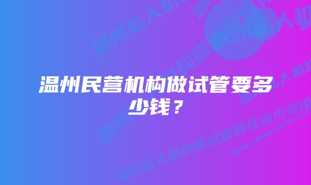 温州民营机构做试管要多少钱？