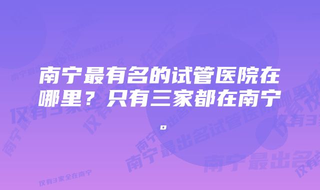 南宁最有名的试管医院在哪里？只有三家都在南宁。