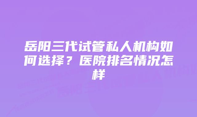 岳阳三代试管私人机构如何选择？医院排名情况怎样