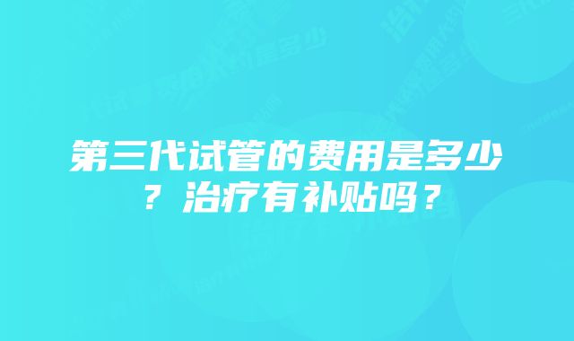 第三代试管的费用是多少？治疗有补贴吗？