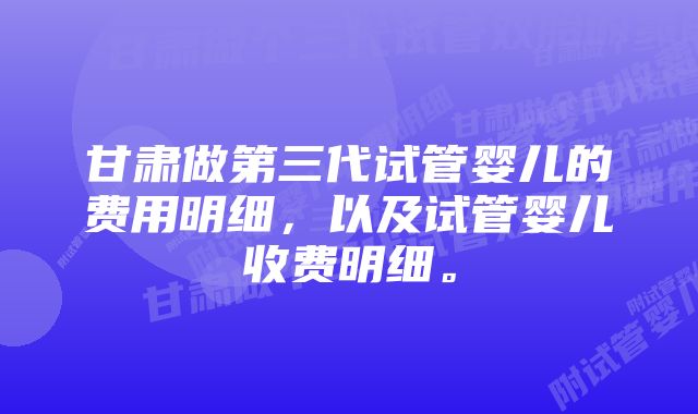 甘肃做第三代试管婴儿的费用明细，以及试管婴儿收费明细。