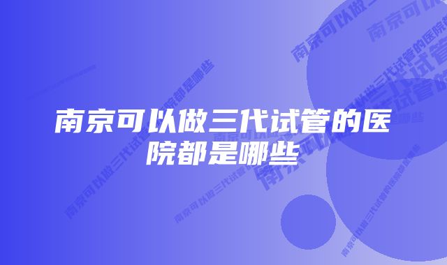 南京可以做三代试管的医院都是哪些