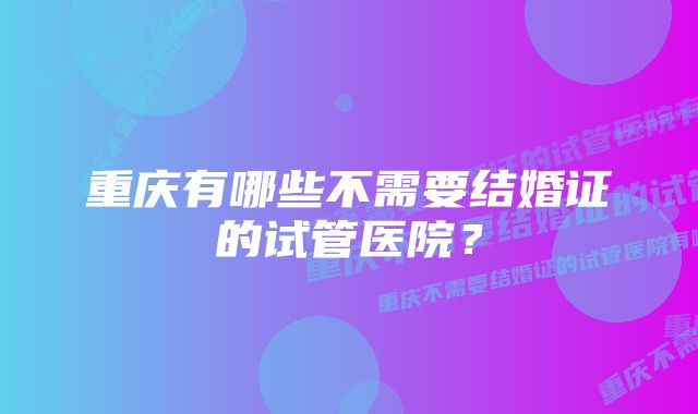 重庆有哪些不需要结婚证的试管医院？