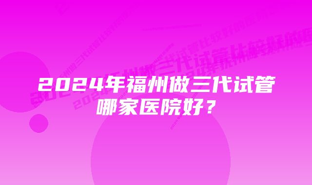 2024年福州做三代试管哪家医院好？