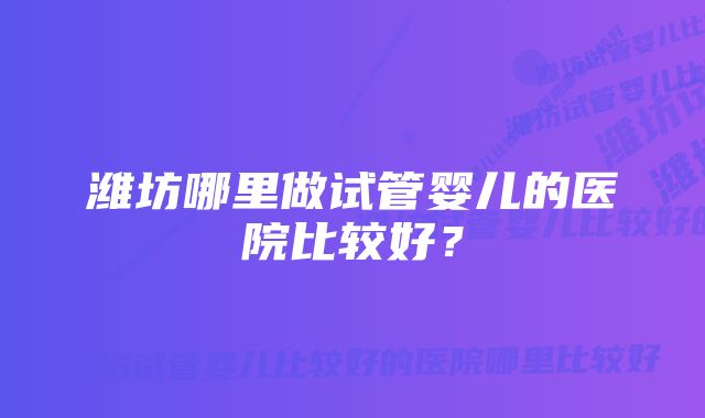 潍坊哪里做试管婴儿的医院比较好？