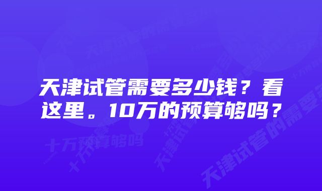 天津试管需要多少钱？看这里。10万的预算够吗？