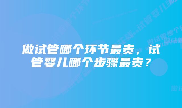 做试管哪个环节最贵，试管婴儿哪个步骤最贵？