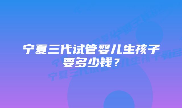 宁夏三代试管婴儿生孩子要多少钱？