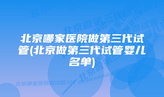 北京哪家医院做第三代试管(北京做第三代试管婴儿名单)